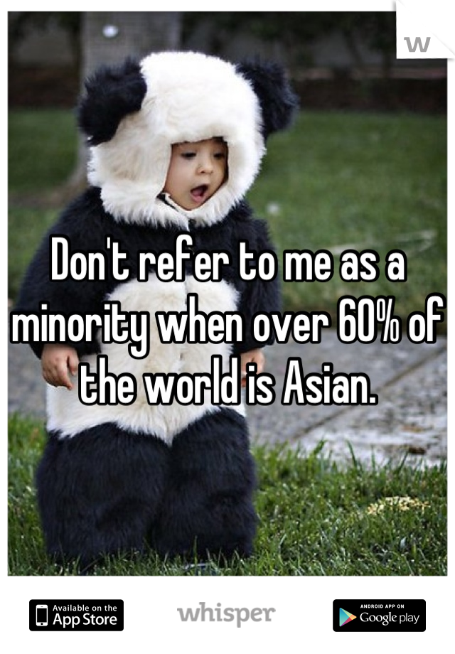 Don't refer to me as a minority when over 60% of the world is Asian.