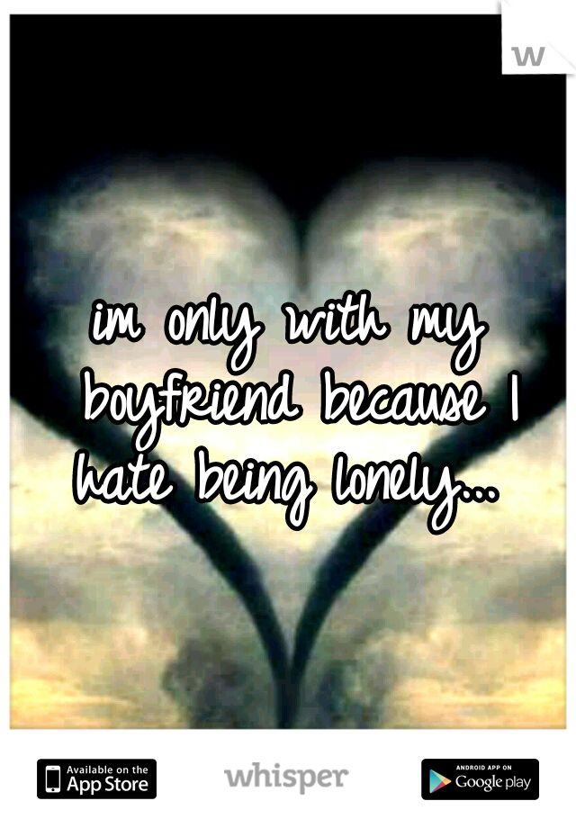 im only with my boyfriend because I hate being lonely... 