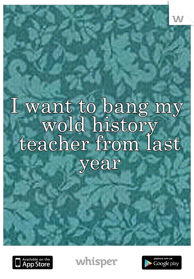 I want to bang my wold history teacher from last year