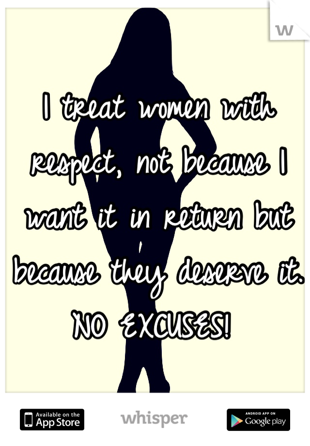 I treat women with respect, not because I want it in return but because they deserve it. NO EXCUSES! 
