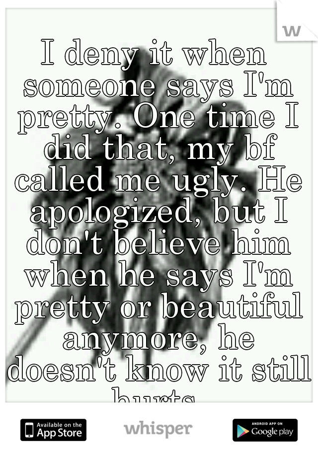 I deny it when someone says I'm pretty. One time I did that, my bf called me ugly. He apologized, but I don't believe him when he says I'm pretty or beautiful anymore, he doesn't know it still hurts.