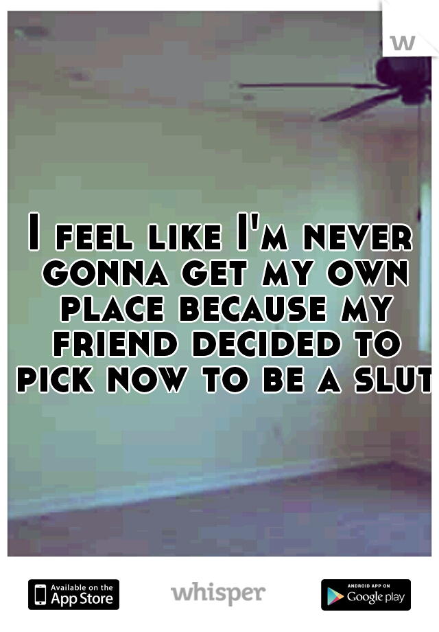 I feel like I'm never gonna get my own place because my friend decided to pick now to be a slut