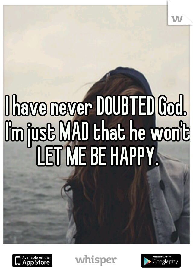 I have never DOUBTED God. I'm just MAD that he won't LET ME BE HAPPY.
