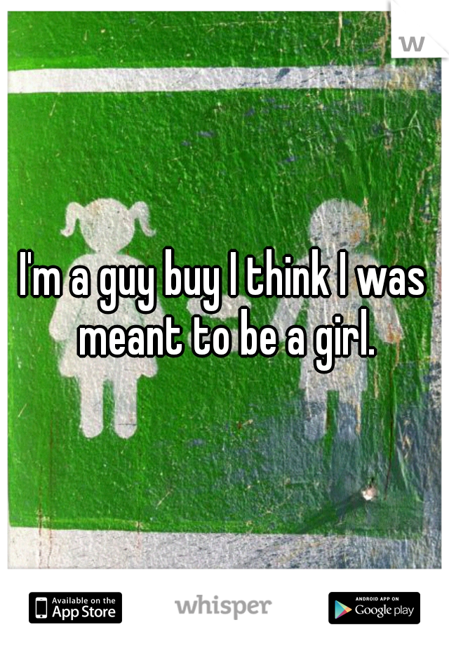 I'm a guy buy I think I was meant to be a girl.