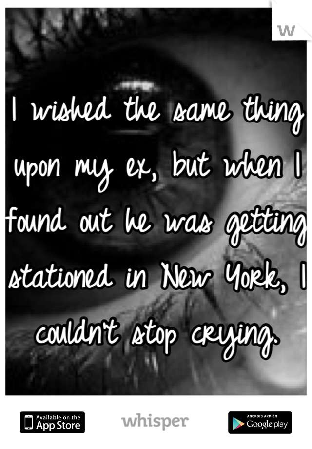 I wished the same thing upon my ex, but when I found out he was getting stationed in New York, I couldn't stop crying.
