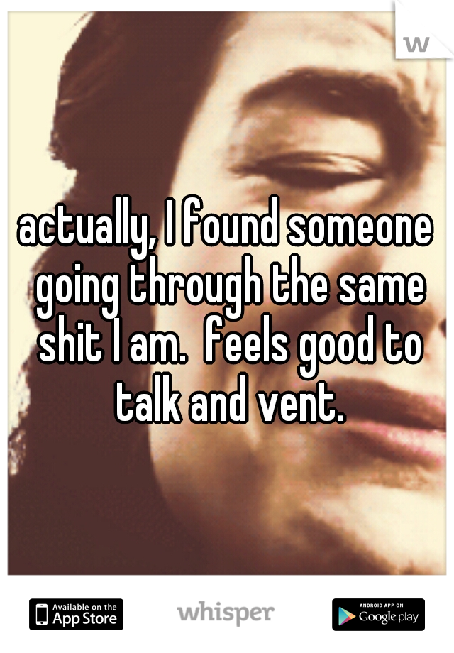 actually, I found someone going through the same shit I am.  feels good to talk and vent.