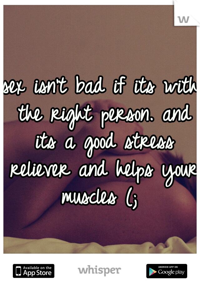 sex isn't bad if its with the right person. and its a good stress reliever and helps your muscles (; 