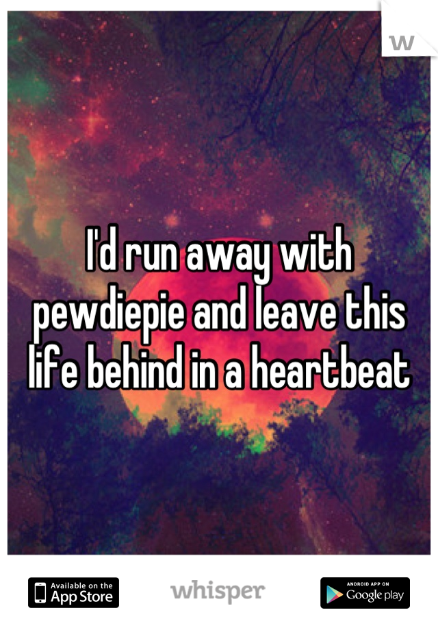 I'd run away with pewdiepie and leave this life behind in a heartbeat