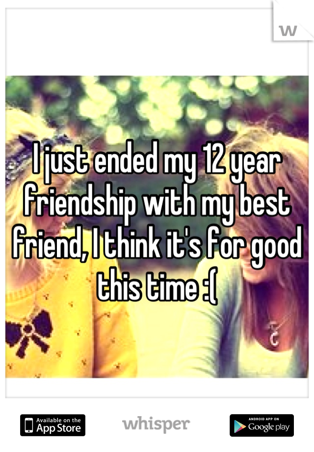 I just ended my 12 year friendship with my best friend, I think it's for good this time :(