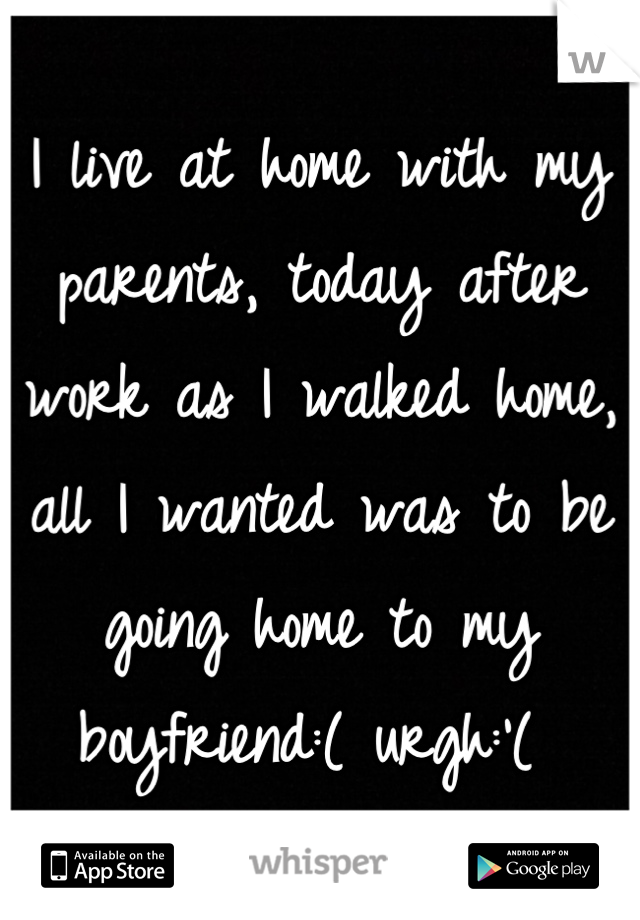 I live at home with my parents, today after work as I walked home, all I wanted was to be going home to my boyfriend:( urgh:'( 