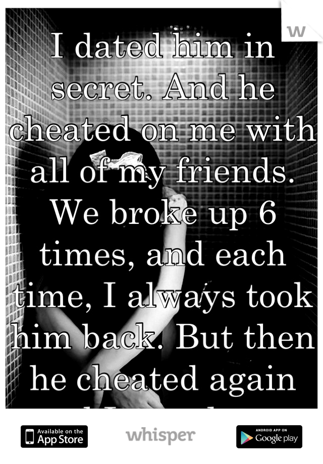 I dated him in secret. And he cheated on me with all of my friends. We broke up 6 times, and each time, I always took him back. But then he cheated again and I was done. 