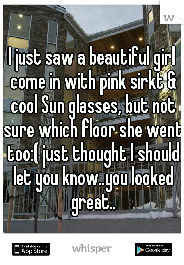 I just saw a beautiful girl come in with pink sirkt & cool Sun glasses, but not sure which floor she went too:( just thought I should let you know..you looked great..
