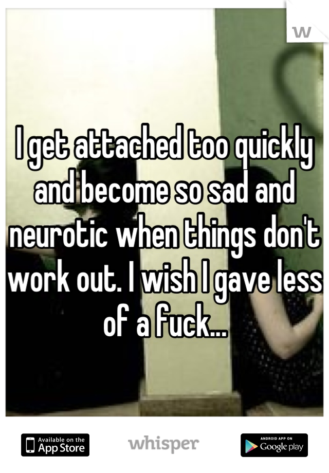 I get attached too quickly and become so sad and neurotic when things don't work out. I wish I gave less of a fuck...