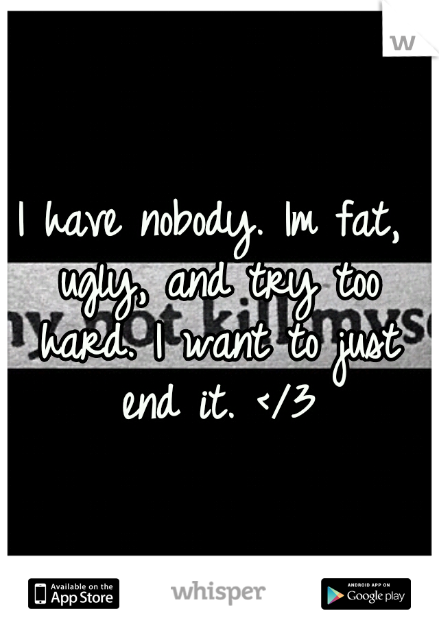 I have nobody. Im fat, ugly, and try too hard. I want to just end it. </3