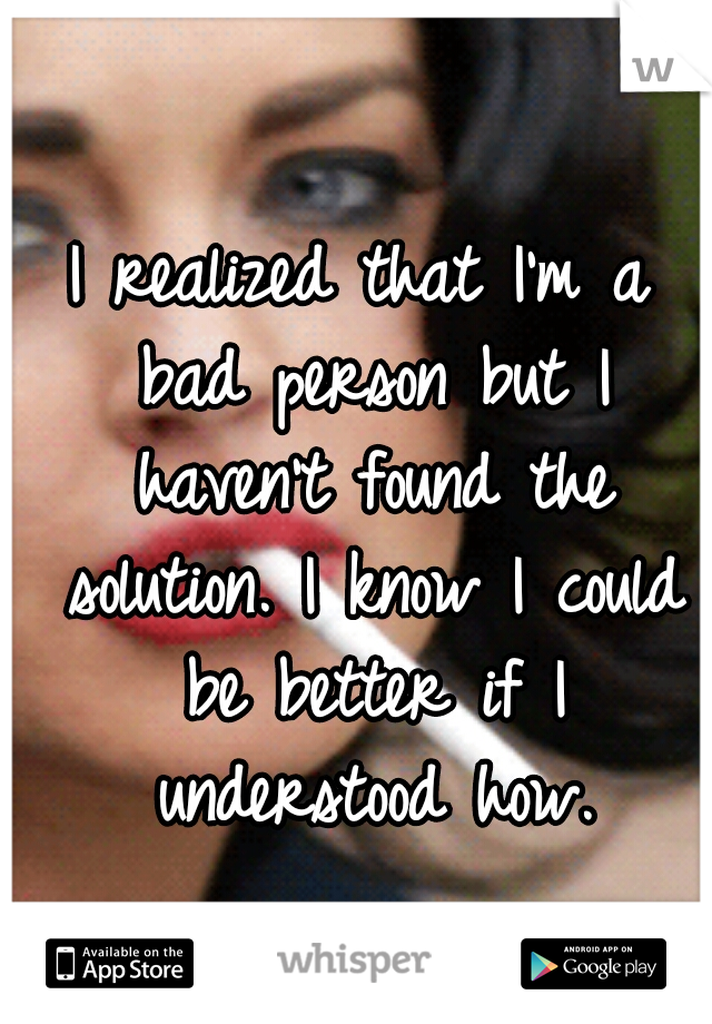I realized that I'm a bad person but I haven't found the solution. I know I could be better if I understood how.