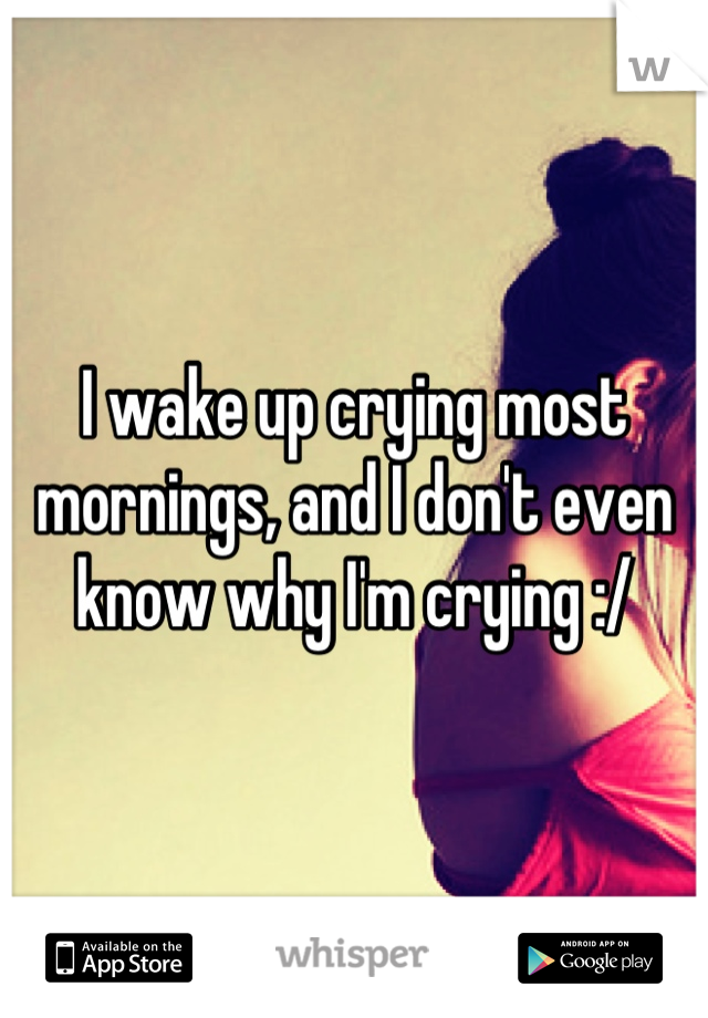 I wake up crying most mornings, and I don't even know why I'm crying :/