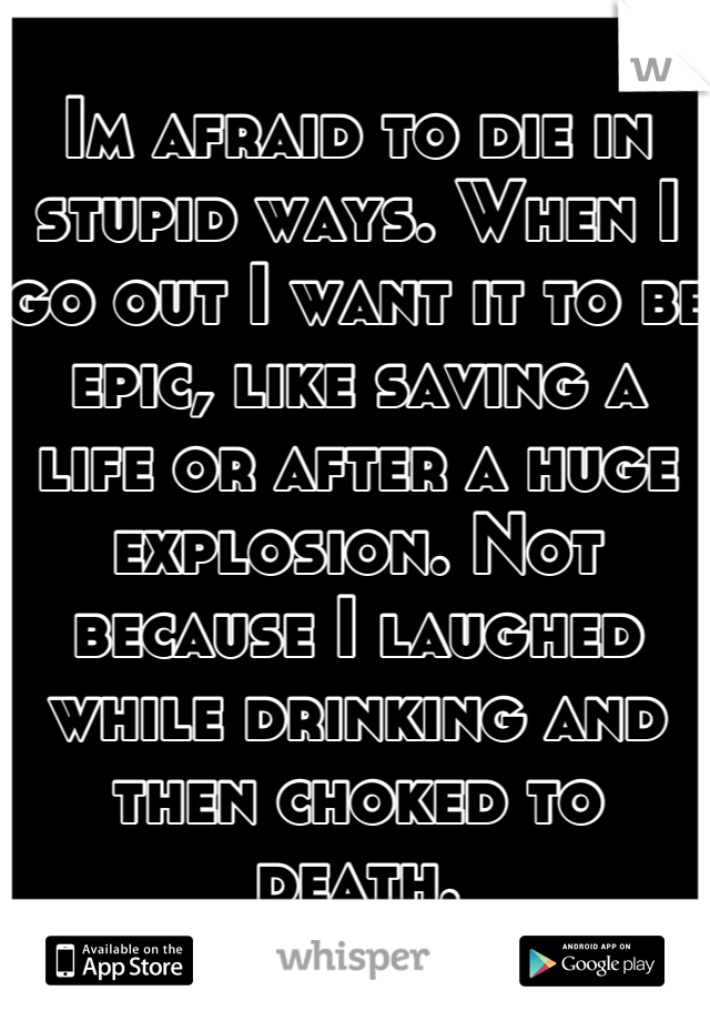 Im afraid to die in stupid ways. When I go out I want it to be epic, like saving a life or after a huge explosion. Not because I laughed while drinking and then choked to death.