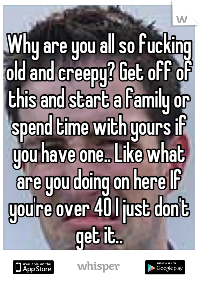 Why are you all so fucking old and creepy? Get off of this and start a family or spend time with yours if you have one.. Like what are you doing on here If you're over 40 I just don't get it..