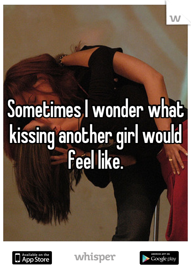 Sometimes I wonder what kissing another girl would feel like.