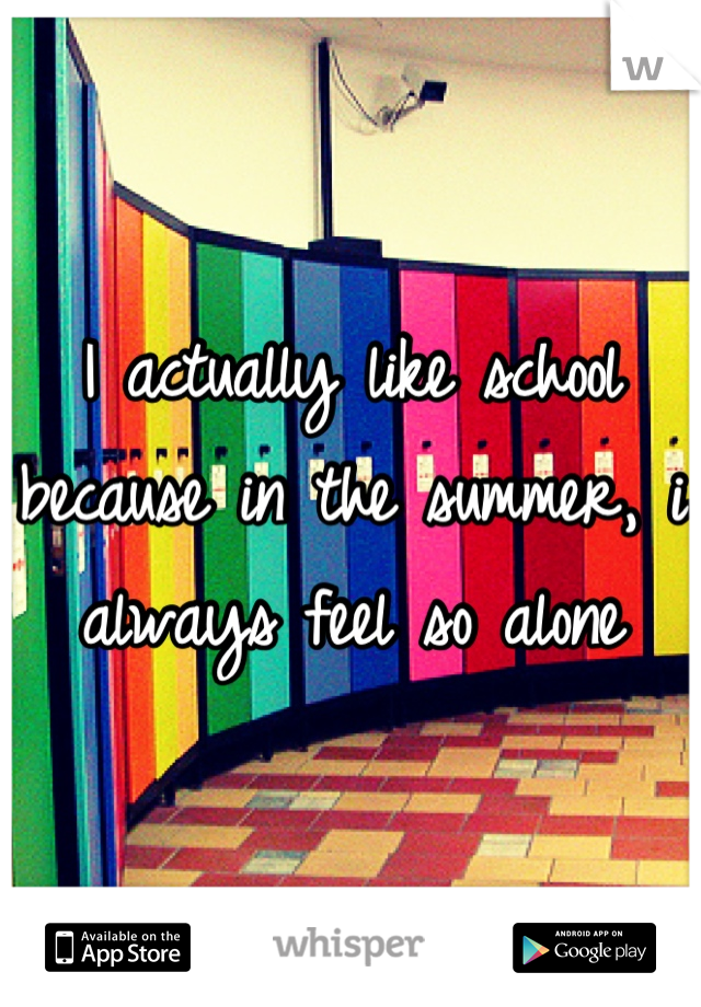 I actually like school because in the summer, i always feel so alone