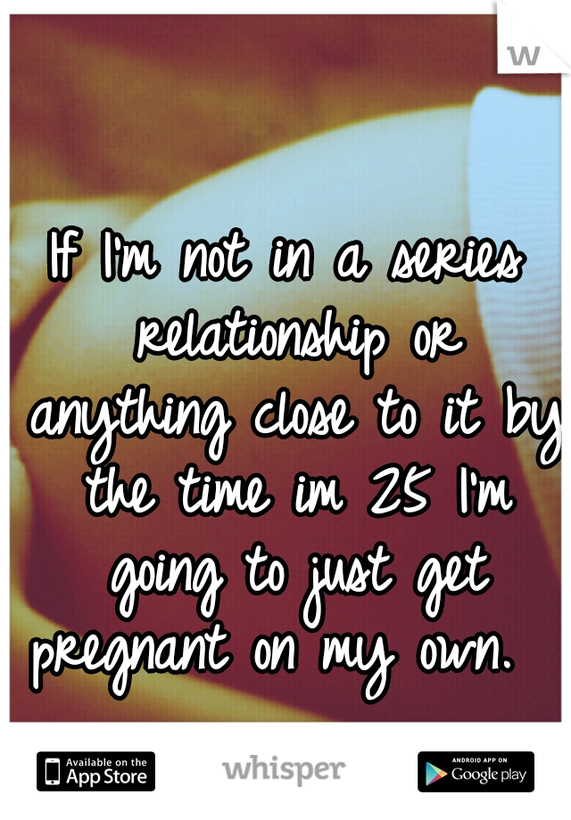 If I'm not in a series relationship or anything close to it by the time im 25 I'm going to just get pregnant on my own.  