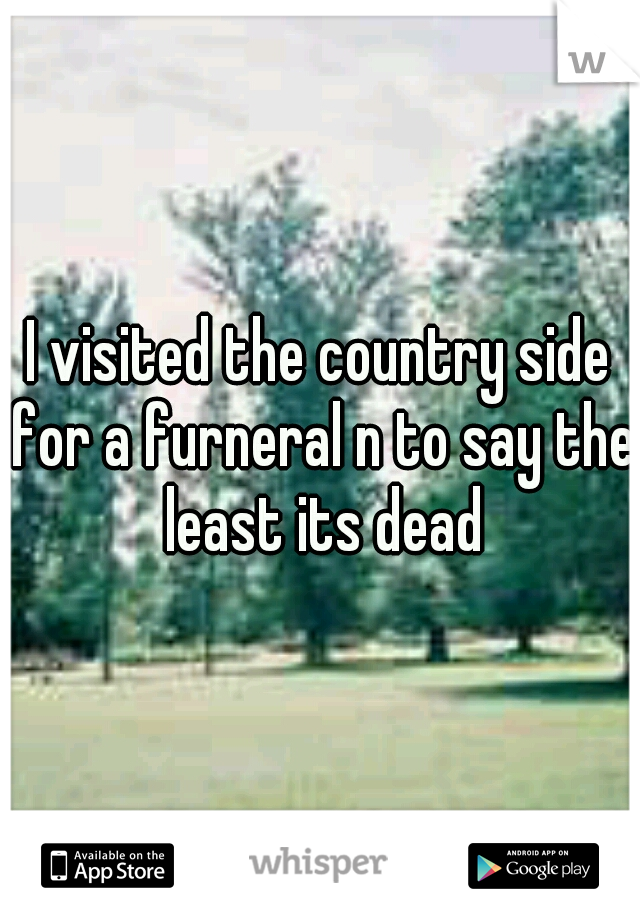 I visited the country side for a furneral n to say the least its dead