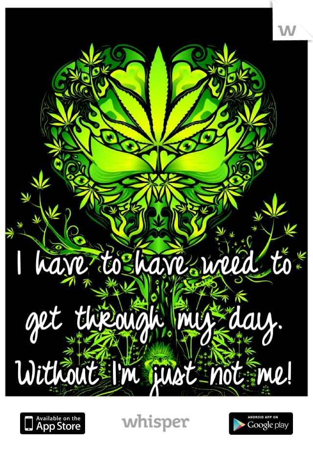 I have to have weed to get through my day. Without I'm just not me!