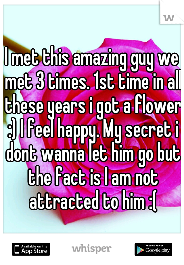 I met this amazing guy we met 3 times. 1st time in all these years i got a flower :) I feel happy. My secret i dont wanna let him go but the fact is I am not attracted to him :(