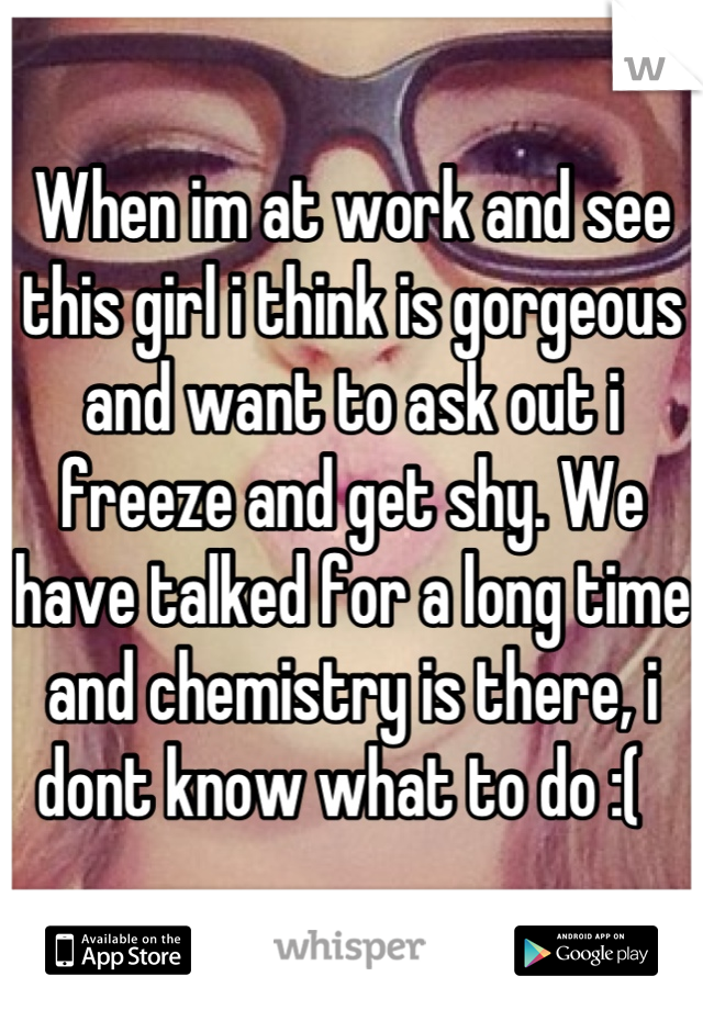 When im at work and see this girl i think is gorgeous and want to ask out i freeze and get shy. We have talked for a long time and chemistry is there, i dont know what to do :(  