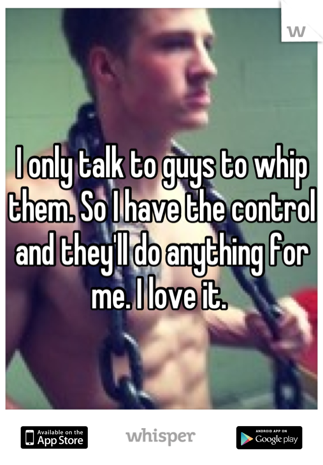 I only talk to guys to whip them. So I have the control and they'll do anything for me. I love it. 