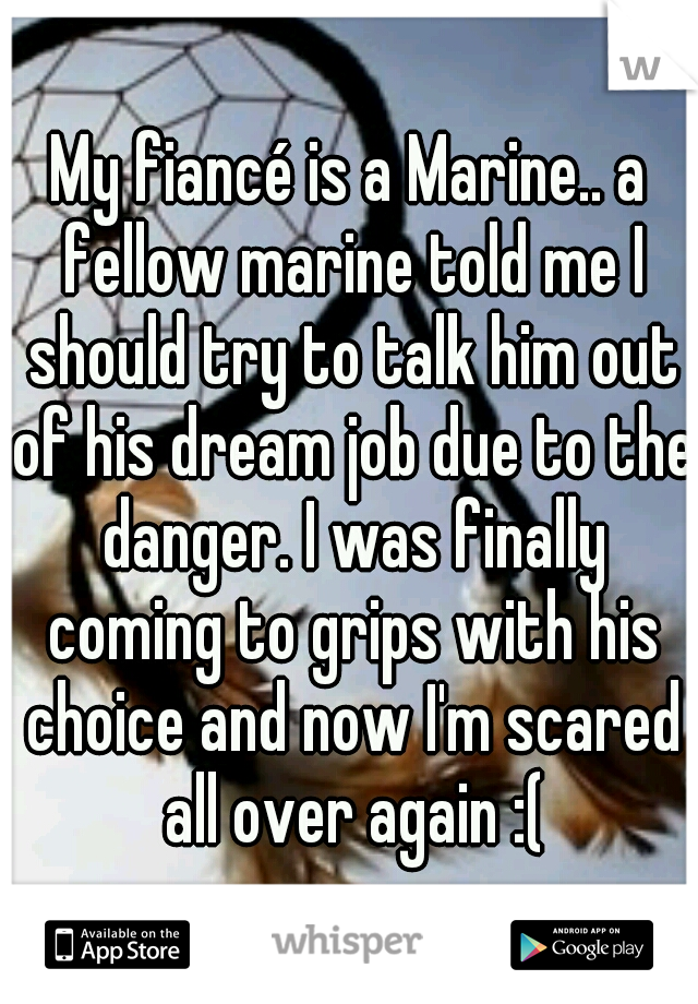 My fiancé is a Marine.. a fellow marine told me I should try to talk him out of his dream job due to the danger. I was finally coming to grips with his choice and now I'm scared all over again :(