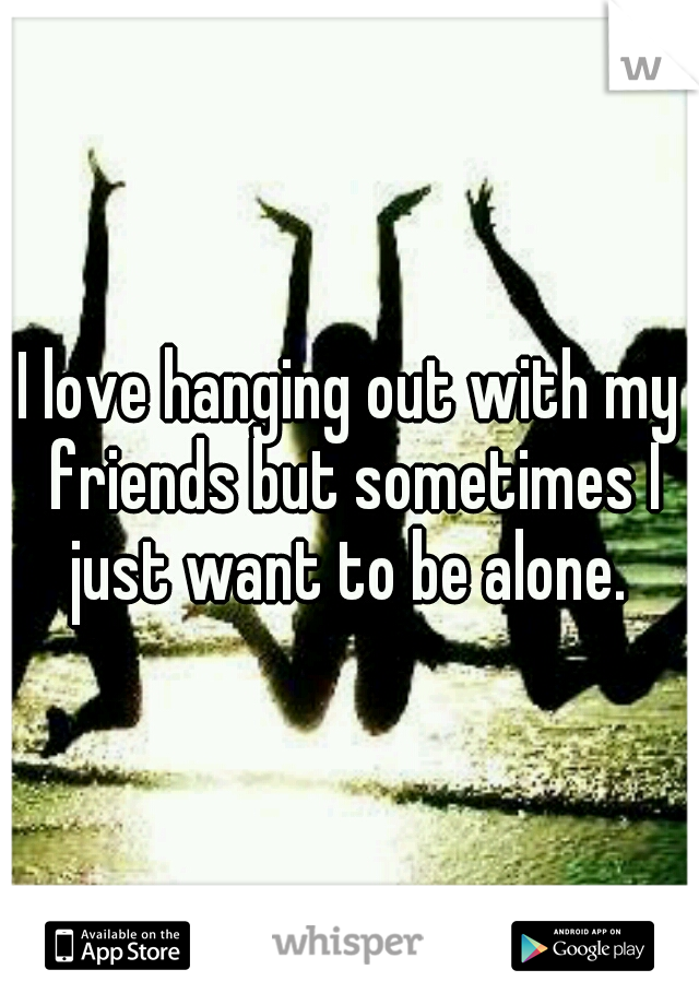 I love hanging out with my friends but sometimes I just want to be alone. 