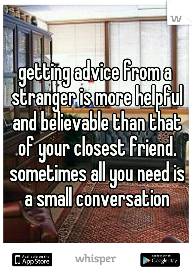 getting advice from a stranger is more helpful and believable than that of your closest friend. sometimes all you need is a small conversation