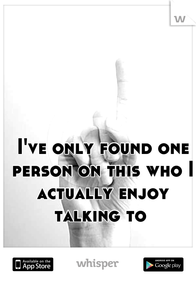 I've only found one person on this who I actually enjoy talking to 