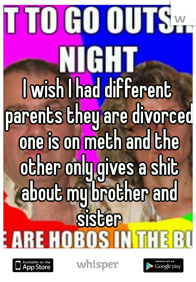 I wish I had different parents they are divorced one is on meth and the other only gives a shit about my brother and sister