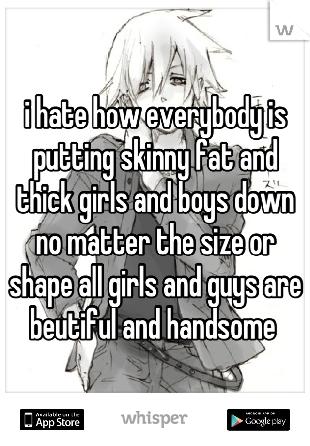 i hate how everybody is putting skinny fat and thick girls and boys down no matter the size or shape all girls and guys are beutiful and handsome 