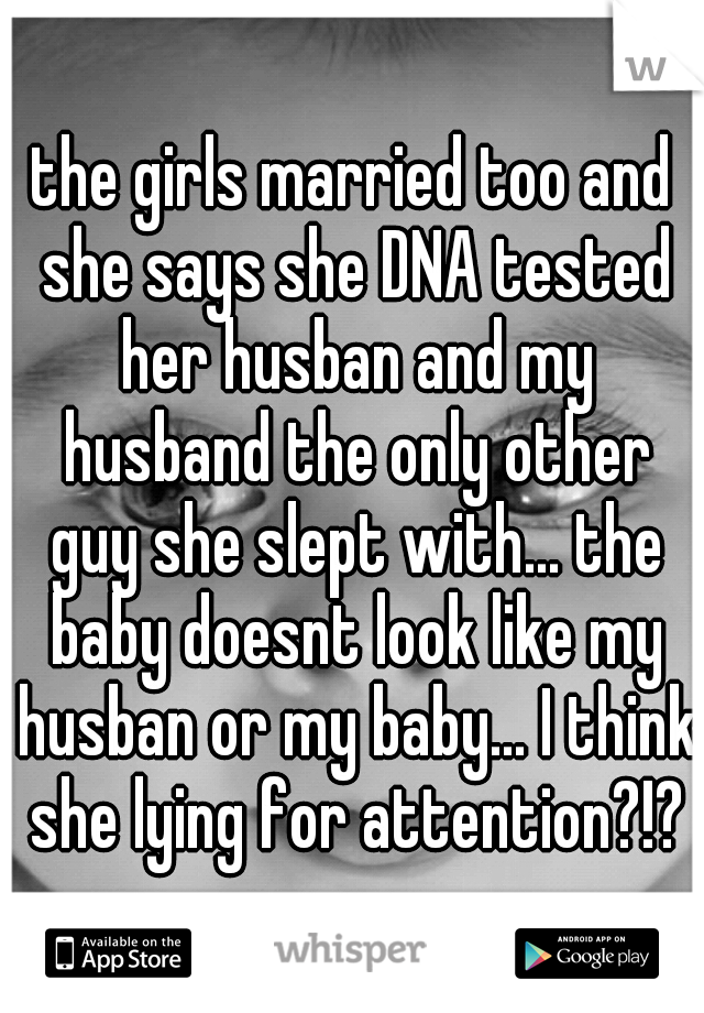 the girls married too and she says she DNA tested her husban and my husband the only other guy she slept with... the baby doesnt look like my husban or my baby... I think she lying for attention?!?