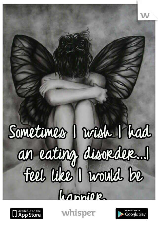Sometimes I wish I had an eating disorder...I feel like I would be happier.