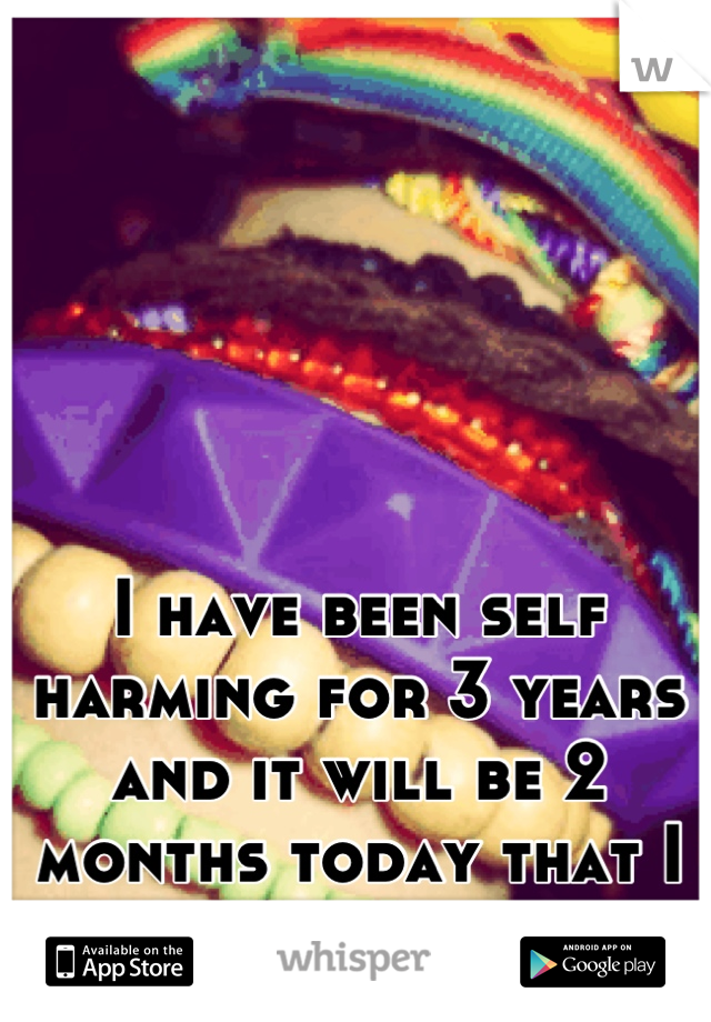I have been self harming for 3 years and it will be 2 months today that I have been clean