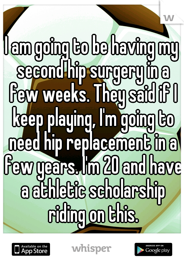 I am going to be having my second hip surgery in a few weeks. They said if I keep playing, I'm going to need hip replacement in a few years. I'm 20 and have a athletic scholarship riding on this.
