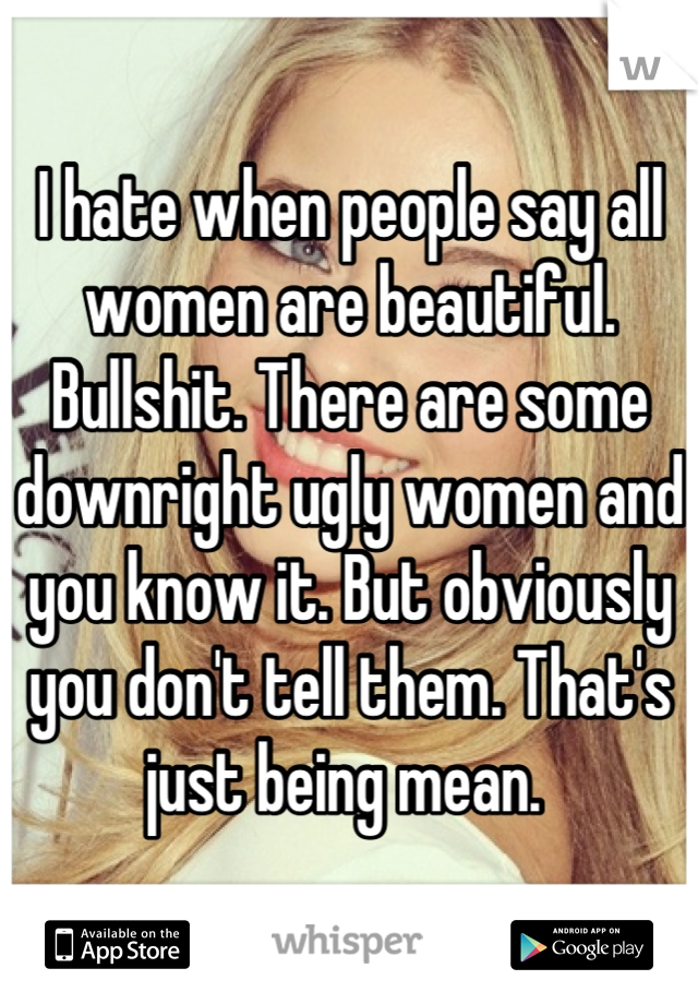 I hate when people say all women are beautiful. Bullshit. There are some downright ugly women and you know it. But obviously you don't tell them. That's just being mean. 