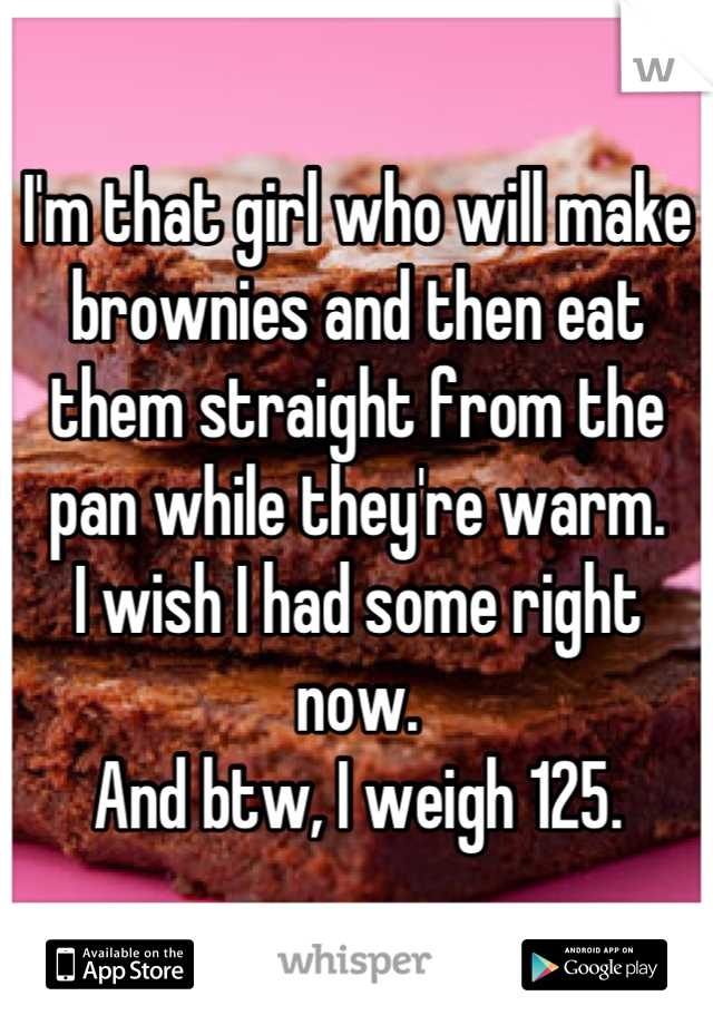 I'm that girl who will make brownies and then eat them straight from the pan while they're warm.
I wish I had some right now.
And btw, I weigh 125.