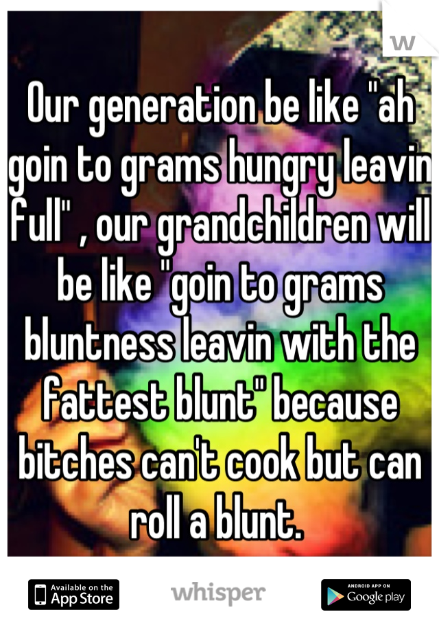 Our generation be like "ah goin to grams hungry leavin full" , our grandchildren will be like "goin to grams bluntness leavin with the fattest blunt" because bitches can't cook but can roll a blunt. 
