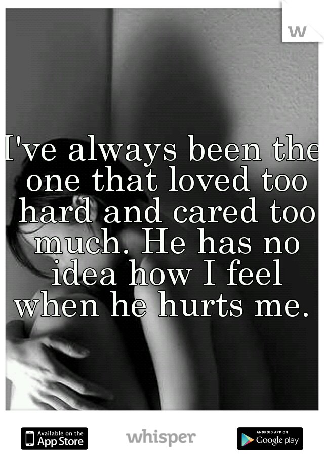 I've always been the one that loved too hard and cared too much. He has no idea how I feel when he hurts me. 