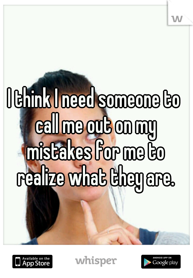 I think I need someone to call me out on my mistakes for me to realize what they are.