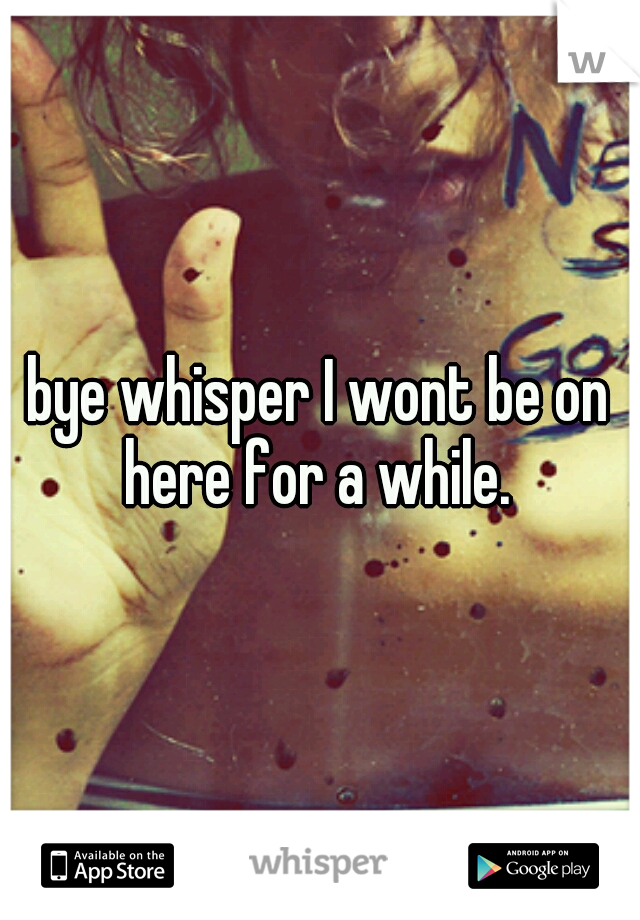 bye whisper I wont be on here for a while. 