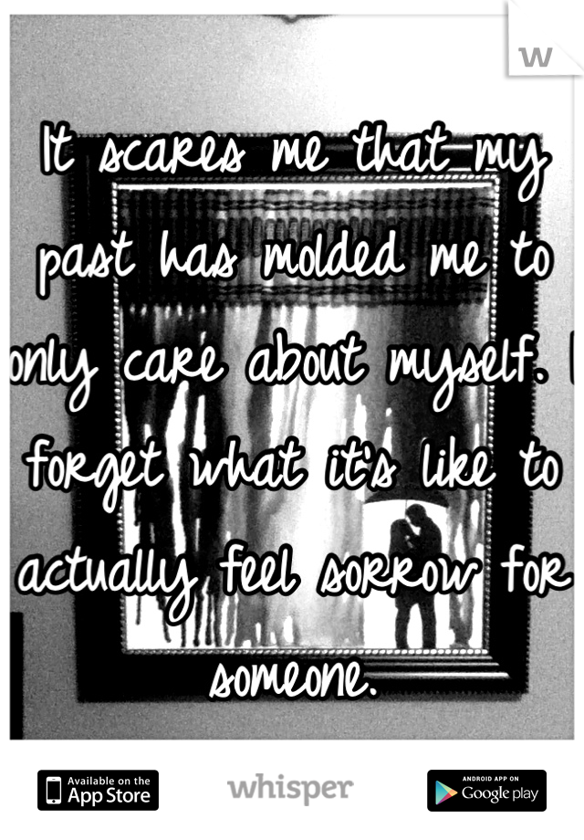 It scares me that my past has molded me to only care about myself. I forget what it's like to actually feel sorrow for someone.