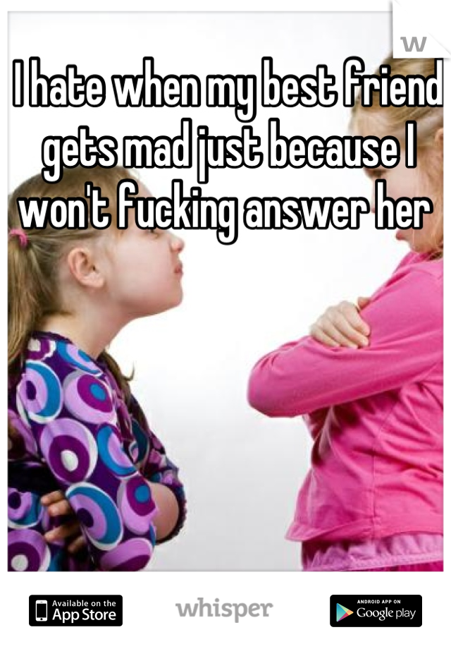 I hate when my best friend gets mad just because I won't fucking answer her 