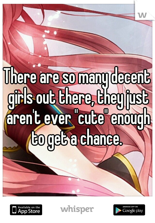 There are so many decent girls out there, they just aren't ever "cute" enough to get a chance. 