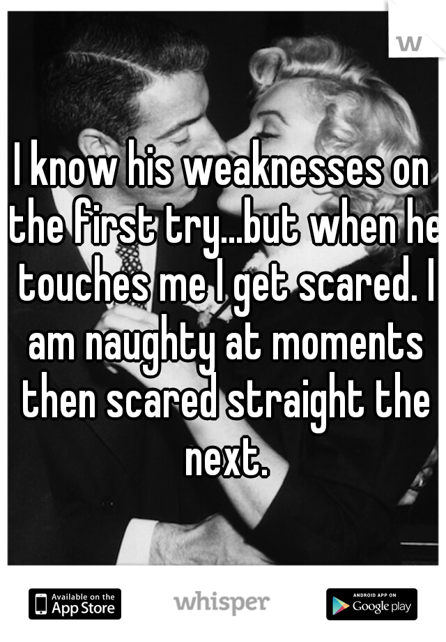 I know his weaknesses on the first try...but when he touches me I get scared. I am naughty at moments then scared straight the next.